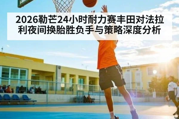 2026勒芒24小时耐力赛丰田对法拉利夜间换胎胜负手与策略深度分析