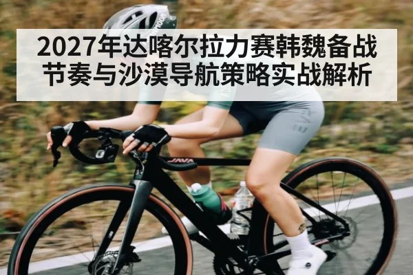 2027年达喀尔拉力赛韩魏备战节奏与沙漠导航策略实战解析（kaiyun）