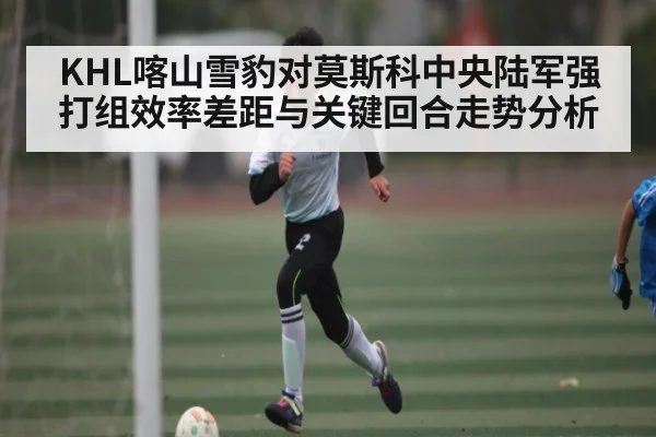 KHL喀山雪豹对莫斯科中央陆军强打组效率差距与关键回合走势分析（kaiyun）